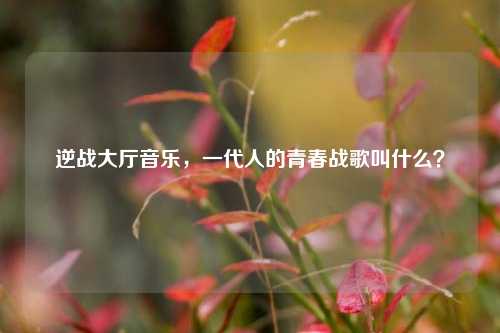 逆战大厅音乐，一代人的青春战歌叫什么？