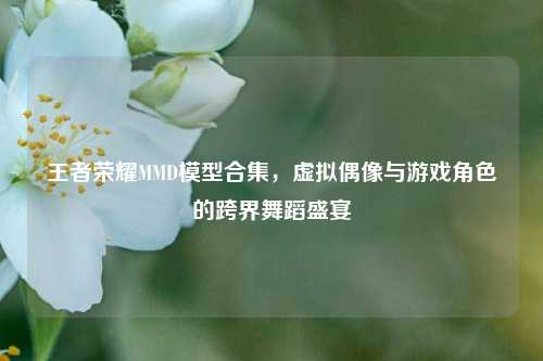 王者荣耀MMD模型合集，虚拟偶像与游戏角色的跨界舞蹈盛宴