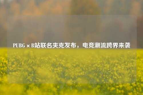PUBG×B站联名夹克发布,电竞潮流跨界来袭