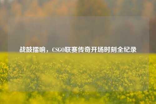 战鼓擂响，CSGO联赛传奇开场时刻全纪录