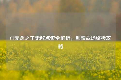 CF无念之王无敌点位全解析，制霸战场终极攻略