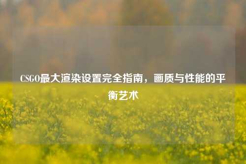CSGO最大渲染设置完全指南，画质与性能的平衡艺术