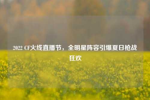 2022 CF火线直播节,全明星阵容引爆夏日枪战狂欢