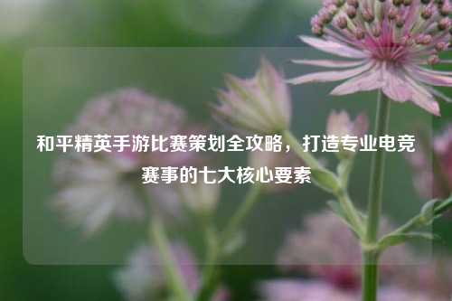 和平精英手游比赛策划全攻略，打造专业电竞赛事的七大核心要素