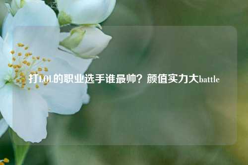 打LOL的职业选手谁最帅?颜值实力大battle