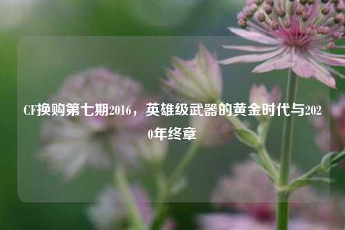 CF换购第七期2016，英雄级武器的黄金时代与2020年终章