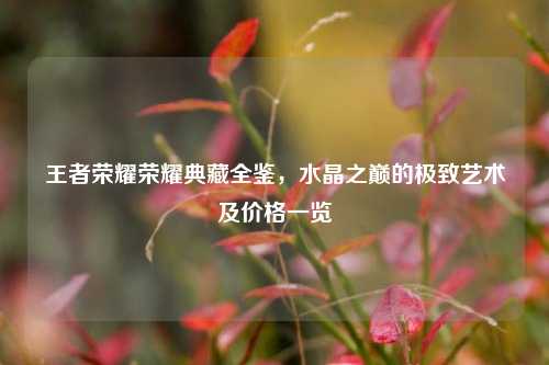 王者荣耀荣耀典藏全鉴,水晶之巅的极致艺术及价格一览