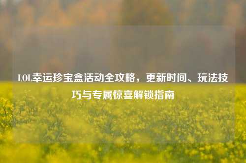 LOL幸运珍宝盒活动全攻略，更新时间、玩法技巧与专属惊喜解锁指南