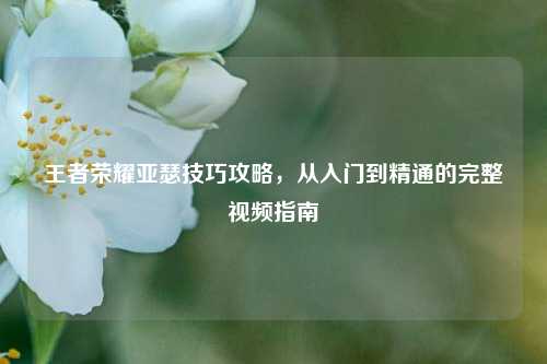 王者荣耀亚瑟技巧攻略，从入门到精通的完整视频指南