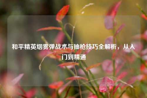 和平精英烟雾弹战术与抽枪技巧全解析，从入门到精通