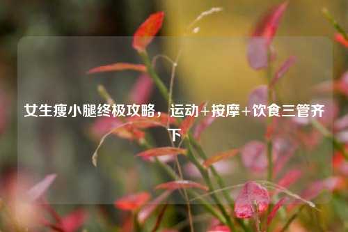 女生瘦小腿终极攻略,运动+按摩+饮食三管齐下