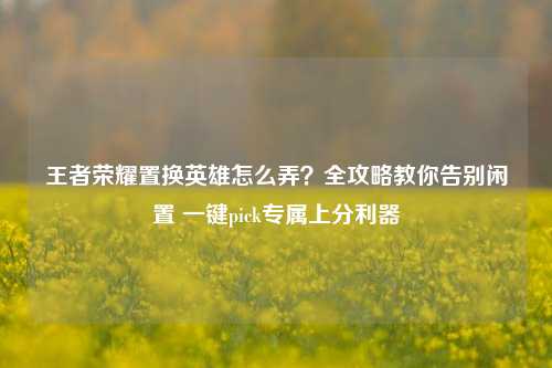 王者荣耀置换英雄怎么弄?全攻略教你告别闲置 一键pick专属上分利器