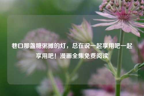 巷口那盏糖粥摊的灯，总在说一起享用吧一起享用吧！漫画全集免费阅读