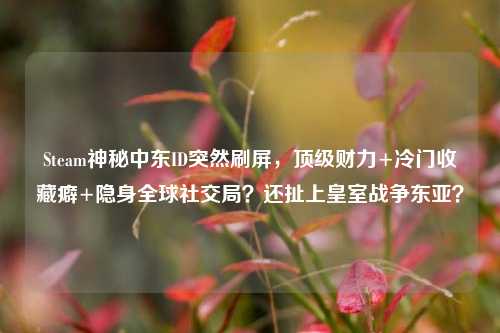Steam神秘中东ID突然刷屏,顶级财力+冷门收藏癖+隐身全球社交局?还扯上皇室战争东亚?