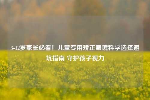 3-12岁家长必看!儿童专用矫正眼镜科学选择避坑指南 守护孩子视力