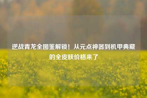 逆战青龙全图鉴解锁！从元点神器到机甲典藏的全皮肤价格来了
