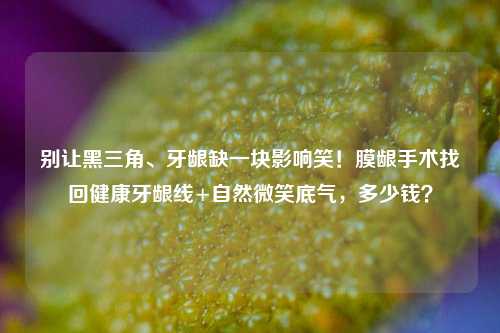 别让黑三角、牙龈缺一块影响笑!膜龈手术找回健康牙龈线+自然微笑底气,多少钱?