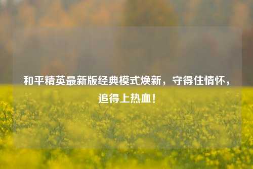 和平精英最新版经典模式焕新,守得住情怀,追得上热血!