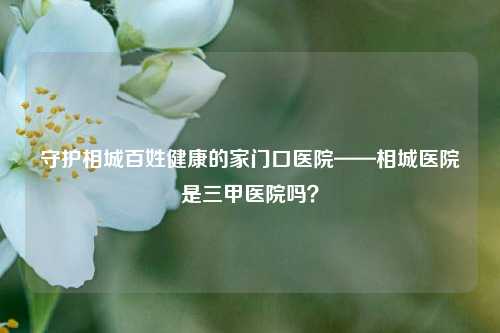 守护相城百姓健康的家门口医院——相城医院是三甲医院吗？