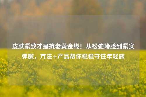 皮肤紧致才是抗老黄金线!从松弛垮脸到紧实弹嫩,方法+产品帮你稳稳守住年轻感