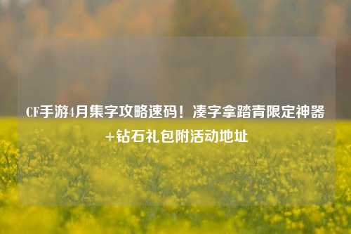 CF手游4月集字攻略速码!凑字拿踏青限定神器+钻石礼包附活动地址
