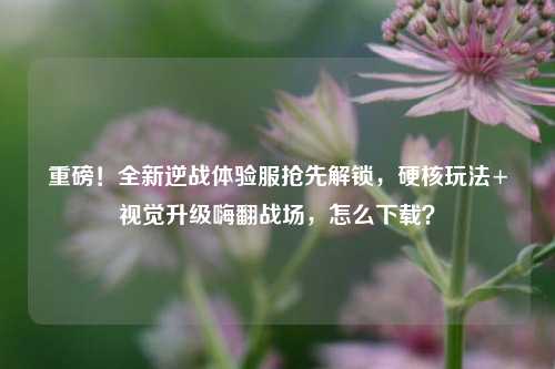 重磅！全新逆战体验服抢先解锁，硬核玩法+视觉升级嗨翻战场，怎么下载？