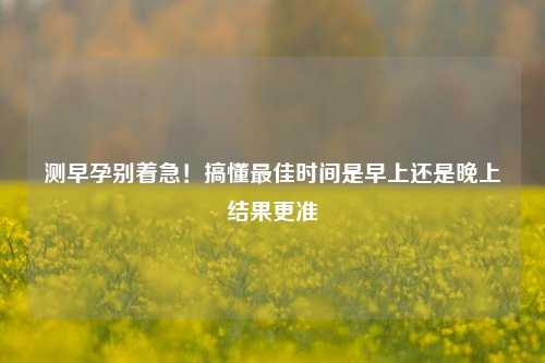 测早孕别着急！搞懂最佳时间是早上还是晚上结果更准