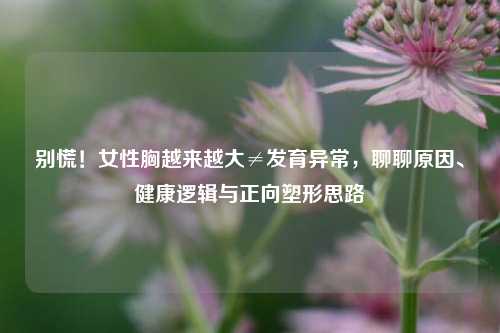 别慌!女性胸越来越大≠发育异常,聊聊原因、健康逻辑与正向塑形思路