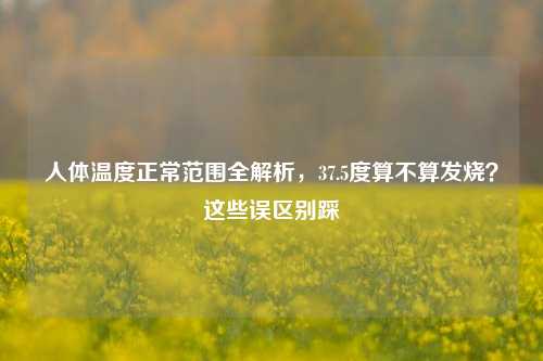 人体温度正常范围全解析,37.5度算不算发烧?这些误区别踩
