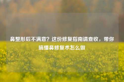 鼻整形后不满意?这份修复指南请查收,带你搞懂鼻修复术怎么做