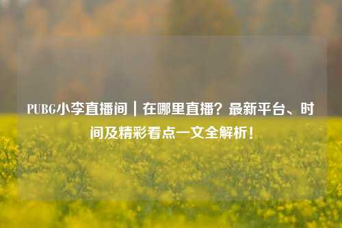 PUBG小李直播间|在哪里直播?最新平台、时间及精彩看点一文全解析!