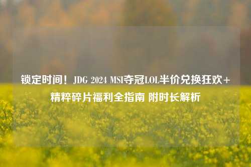 锁定时间!JDG 2024 MSI夺冠LOL半价兑换狂欢+精粹碎片福利全指南 附时长解析