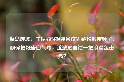 海岛废墟,生锈AWM换装备位?藏粉缎带锤子、飘碎糖纸告白气球,这波是要锤一把浪漫狙击局?