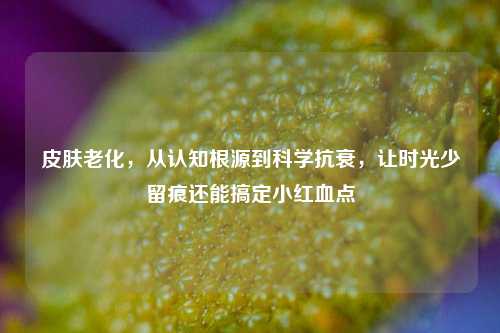 皮肤老化,从认知根源到科学抗衰,让时光少留痕还能搞定小红血点