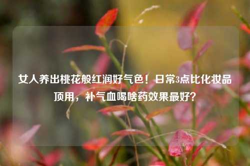 女人养出桃花般红润好气色！日常3点比化妆品顶用，补气血喝啥药效果最好？