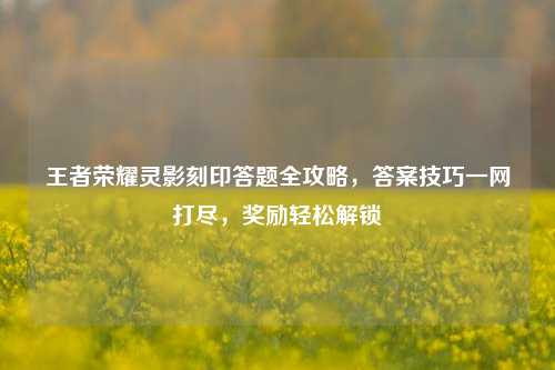王者荣耀灵影刻印答题全攻略,答案技巧一网打尽,奖励轻松解锁