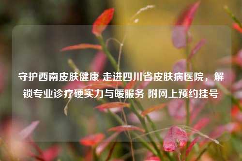 守护西南皮肤健康 走进四川省皮肤病医院,解锁专业诊疗硬实力与暖服务 附网上预约挂号