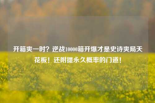 开箱爽一时?逆战10000箱开爆才是史诗爽局天花板!还附提永久概率的门道!
