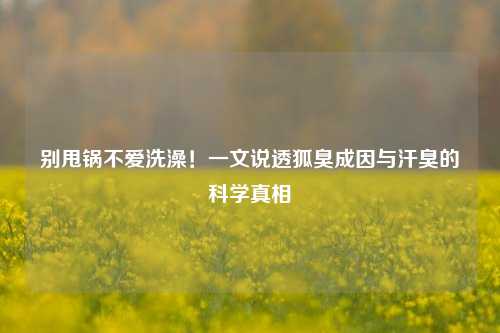 别甩锅不爱洗澡！一文说透狐臭成因与汗臭的科学真相