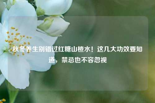 秋冬养生别错过红糖山楂水！这几大功效要知道，禁忌也不容忽视