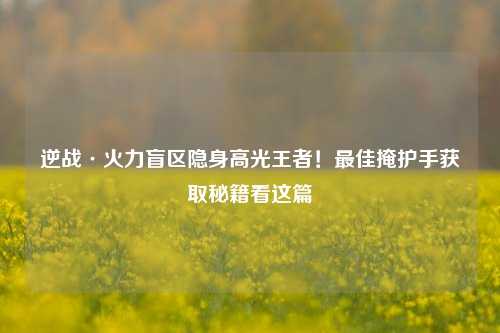 逆战·火力盲区隐身高光王者！最佳掩护手获取秘籍看这篇