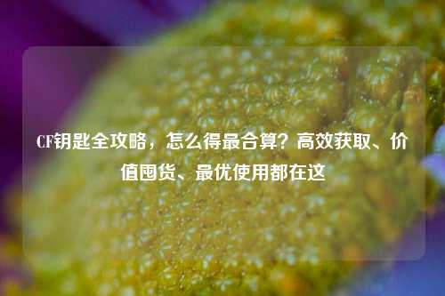 CF钥匙全攻略,怎么得最合算?高效获取、价值囤货、最优使用都在这