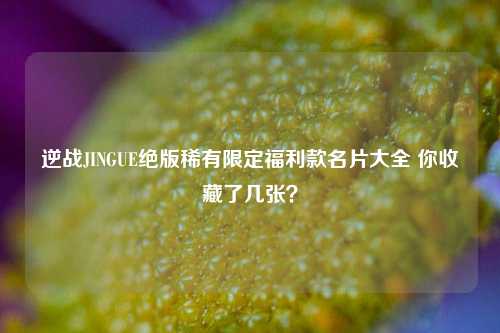 逆战JINGUE绝版稀有限定福利款名片大全 你收藏了几张？