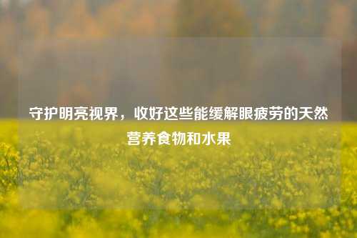 守护明亮视界,收好这些能缓解眼疲劳的天然营养食物和水果