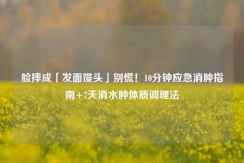 脸摔成「发面馒头」别慌!10分钟应急消肿指南+7天消水肿体质调理法