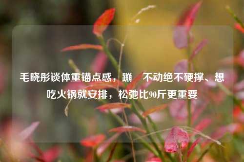 毛晓彤谈体重锚点感，蹦跶不动绝不硬撑、想吃火锅就安排，松弛比90斤更重要