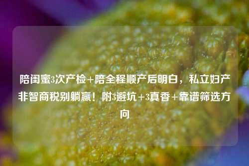 陪闺蜜3次产检+陪全程顺产后明白，私立妇产非智商税别躺赢！附3避坑+3真香+靠谱筛选方向