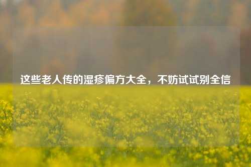 这些老人传的湿疹偏方大全,不妨试试别全信