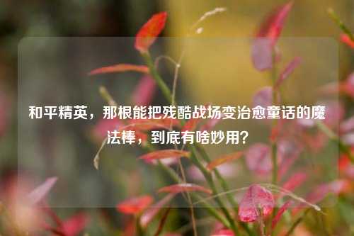 和平精英，那根能把残酷战场变治愈童话的魔法棒，到底有啥妙用？