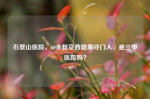 石景山医院，60余载京西健康守门人，是三甲医院吗？